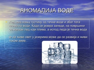 АНОМАЛИЈА ВОДЕАНОМАЛИЈА ВОДЕ
• Лед има мању густину од течне воде и због тогаЛед има мању густину од течне воде и због тога
плива по води. Када се језера заледе, на површиниплива по води. Када се језера заледе, на површини
се налази лед који плива, а испод леда је течна водасе налази лед који плива, а испод леда је течна вода
је да живи свет у језерима може да се развија и живије да живи свет у језерима може да се развија и живи
током зиме.током зиме.
 