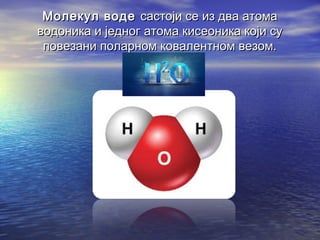 Молекул водеМолекул воде састоји се из два атомасастоји се из два атома
водоника и једног атома кисеоника који суводоника и једног атома кисеоника који су
повезани поларном ковалентном везом.повезани поларном ковалентном везом.
 