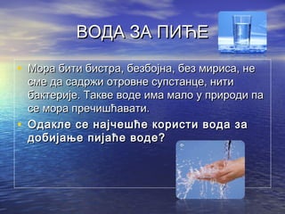 ВОДА ЗА ПИЋЕВОДА ЗА ПИЋЕ
• Мора бити бистра, безбојна, без мириса, неМора бити бистра, безбојна, без мириса, не
сме да садржи отровне супстанце, нитисме да садржи отровне супстанце, нити
бактерије. Такве воде има мало у природи пабактерије. Такве воде има мало у природи па
се мора пречишћавати.се мора пречишћавати.
• Одакле се најчешће користи вода заОдакле се најчешће користи вода за
добијање пијаће воде?добијање пијаће воде?
 