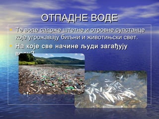 ОТПАДНЕ ВОДЕОТПАДНЕ ВОДЕ
• Те воде садрже штетне и отровне супстанцеТе воде садрже штетне и отровне супстанце
које угрожавају биљни и животињски свет.које угрожавају биљни и животињски свет.
• На које све начине људи загађујуНа које све начине људи загађују
воду?воду?
 