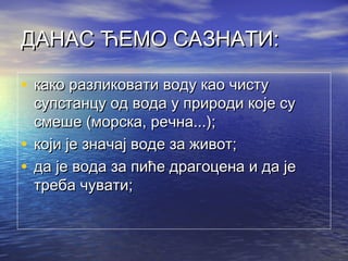 ДАНАС ЋЕМО САЗНАТИ:ДАНАС ЋЕМО САЗНАТИ:
• ккако разликовати воду као чистуако разликовати воду као чисту
супстанцу од вода у природи које сусупстанцу од вода у природи које су
смеше (морска, речна...);смеше (морска, речна...);
• ккоји је значај воде за живот;оји је значај воде за живот;
• дда је вода за пиће драгоцена и да јеа је вода за пиће драгоцена и да је
треба чувати;треба чувати;
 