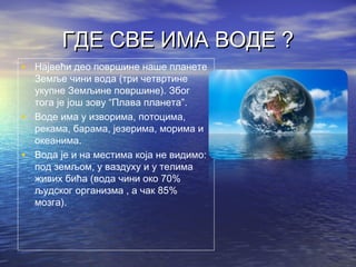 ГДЕ СВЕ ИМА ВОДЕ ?ГДЕ СВЕ ИМА ВОДЕ ?
• Највећи део површине наше планете
Земље чини вода (три четвртине
укупне Земљине површине). Због
тога је још зову “Плава планета”.
• Воде има у изворима, потоцима,
рекама, барама, језерима, морима и
океанима.
• Вода је и на местима која не видимо:
под земљом, у ваздуху и у телима
живих бића (вода чини око 70%
људског организма , а чак 85%
мозга).
 