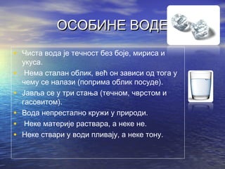 ОСОБИНЕ ВОДЕОСОБИНЕ ВОДЕ
• Чиста вода је течност без боје, мириса и
укуса.
• Нема сталан облик, већ он зависи од тога у
чему се налази (поприма облик посуде).
• Јавља се у три стања (течном, чврстом и
гасовитом).
• Вода непрестално кружи у природи.
• Неке материје раствара, а неке не.
• Неке ствари у води пливају, а неке тону.
 