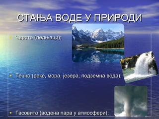 СТАЊА ВОДЕ У ПРИРОДИСТАЊА ВОДЕ У ПРИРОДИ
• Чврсто (ледњаци);Чврсто (ледњаци);
• Течно (реке, мора, језера, подземна вода);Течно (реке, мора, језера, подземна вода);
• ГГасовито (водена пара у атмосфери);асовито (водена пара у атмосфери);
 