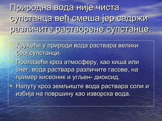 Природна вода није чистаПриродна вода није чиста
супстанца већ смеша јер садржисупстанца већ смеша јер садржи
различите растворене супстанце.различите растворене супстанце.
• Кружећи у природи вода раствара великиКружећи у природи вода раствара велики
број супстанци.број супстанци.
• Пролазећи кроз атмосферу, као киша илиПролазећи кроз атмосферу, као киша или
снег, вода раствара различите гасове, наснег, вода раствара различите гасове, на
пример кисеоник и угљен- диоксид.пример кисеоник и угљен- диоксид.
• Напуту кроз земљиште вода раствара соли иНапуту кроз земљиште вода раствара соли и
избија на површину као изворска вода.избија на површину као изворска вода.
 