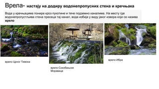 Врела- настају на додиру водонепропусних стена и кречњака
Вода у кречњацима понире кроз пукотине и тече подземно каналима. На месту где
водонепропустљива стена пресеца тај канал, вода избија у виду јаког извора који се назива
врело
врело Црног Тимока
врело Сокобањске
Моравице
врело Ибра
 
