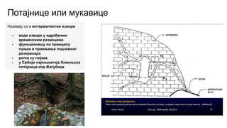 Потајнице или мукавице
Називају се и интермитентни извори
- вода извире у одређеним
временским размацима
- функционишу по принципу
пуњеа и пражњења подземног
резервоара
- ретка су појава
- у Србији најпознатија Хомољска
потајница код Жагубице
 