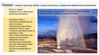 Гејзери- извори чија вода избија у виду водоскока у правилним временским размацима
- Ретка су појава
- Највише их је у областима
вулканске активности
- Загревање воде у
подземном резервоару до
тачке кључања
- Температура воде ближе
површини знатно нижа
- У дубљим деловима вода се
претвара у пару
- Пара ствара притисак који
доводи до еруптивног
избацивања воде
- Пражњењем резервоара
престаје избацивање воде
- Процес се понавља
пуњењем резервоара са
водом
Највише их је у Јелоустону, на Исланду, Новом Зеланду,
Камчатки итд. У Србији у Сијаринској бањи.
 