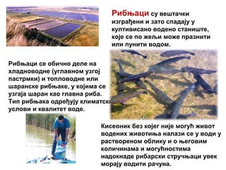 Рибњаци су вештачки
изграђени и зато спадају у
култивисано водено станиште,
које се по жељи може празнити
или пунити водом.
Рибњаци се обично деле на
хладноводне (углавном узгој
пастрмки) и топловодне или
шаранске рибњаке, у којима се
узгаја шаран као главна риба.
Тип рибњака одређују климатски
услови и квалитет воде.
Кисеоник без којег није могућ живот
водених животиња налази се у води у
раствореном облику и о његовим
количинама и могућностима
надокнаде рибарски стручњаци увек
морају водити рачуна.
 