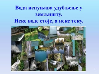 Вода испуњава удубљење у
        земљишту.
Неке воде стоје, а неке теку.




                                4
 