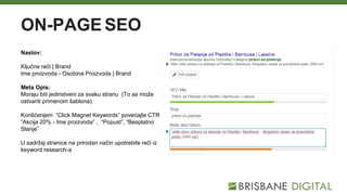 ON-PAGE SEO
Naslov:
Ključne reči | Brand
Ime proizvoda - Osobina Proizvoda | Brand
Meta Opis:
Moraju biti jedinstveni za svaku stranu (To se može
ostvariti primenom šablona)
Korišćenjem “Click Magnet Keywords” povećajte CTR
“Akcija 20% - Ime proizvoda” , “Popust”, “Besplatno
Slanje”
U sadržaj stranice na prirodan način upotrebite reči iz
keyword research-a
 