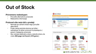 Out of Stock
Privremeno nedostupan:
• Ponudite alternativne proizvode
• Relavantne informacije
Proizvod više neće biti u prodaji:
• Nemojte ga odmah brisati nego ponudite
alternative.
• Posle nekog perioda stranica se briše i
redirektuje na sličan proizvod ili pripadajuću (
parent ) kategoriju proizvoda
• Ako nemate adekvatnu stranu ostavite stranu da
vraća 404 page not found ( 410 gone )
 