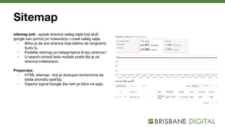 Sitemap
sitemap.xml - spisak stranica vašeg sajta koji služi
google kao pomoć pri indexiranju i crawl vašeg sajta.
• Bitno je da sve stranice koje želimo da rangiramo
budu tu.
• Podelite sitemap po kategorijama ili tipu stranica !
• U search consoli tada možete pratiti šta je od
stranica indeksirano
Preporuka:
• HTML sitemap - koji je dostupan korisnicima da
lakše pronađu sadržaj.
• Dajemo signal Google šta nam je bitno na sajtu
 