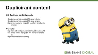 Duplicirani content
Mit: Duplicate content penalty
Google ne zna koju verziju URL-a da indexira
Google ne zna koju verziju URL-a da rangira
Signali za rangiranje mogu biti podeljeni između više
stranica
Preporuka:
Sajt mora biti dostupan preko samo jednog tipa URL
Sve ostale verzije moraju biti 301 redirektovane na
nju.
Implementirajte canonical tag
 