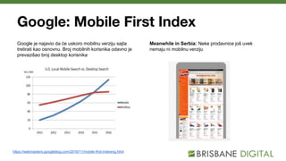 Google: Mobile First Index
Google je najavio da će uskoro mobilnu verziju sajta
tretirati kao osnovnu. Broj mobilnih korisnika odavno je
prevazišao broj desktop korisnika
https://webmasters.googleblog.com/2016/11/mobile-first-indexing.html
Meanwhile in Serbia: Neke prodavnice još uvek
nemaju ni mobilnu verziju
 