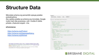 Structure Data
Mikrodata schema.org semantički opisuje podatke
pretraživačima.
Ako opišite podatke sa schema.org microdata, Google
može imati više poverenja u njih i možda ih češće
prikaže u featured snippet - ima.
eCommerce:
https://schema.org/Product
https://schema.org/AggregateRating
https://schema.org/Review
 