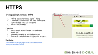 HTTPS
Vreme je za implementaciju HTTPS
• HTTPS je odavno ranking signal ( mali )
• Chrome & FF označavaju non https stranice na
kojima se trazi šifra kao nesigurne
• HTTP/2 ubrzava sajt
Oprezno:
• HTTP verziju redirektujte sa 301 permanent
redirection
• Implementacija može biti problematična
• Sitemap & canonical tags moraju pratiti promenu
Detaljnije:
http://searchengineland.com/http-https-seos-guide-
securing-website-246940
 