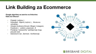 Link Building za Ecommerce
Google algoritam se zasniva na linkovima
Kako do linkova?
• Prijatelji i rodbina :)
• Dobavljači, Klijenti ( dužnici ) , Strukovna
udruženja ..
• Uticajne društvene ličnosti ( Blogeri, Instagram,
Facebook ) - pokloni, preporuke , $
• Pravljenje “newsworthy” sadržaja koje mogu
preuzeti vesti
• Dobrotvorni rad , Seminari , Konferencije
 