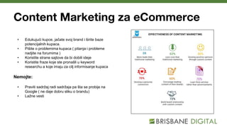 Content Marketing za eCommerce
• Edukujući kupce, jačate svoj brand i širite baze
potencijalnih kupaca.
• Pišite o problemima kupaca ( pitanja i probleme
nadjite na forumima )
• Koristite strane sajtove da bi dobili ideje
• Koristite fraze koje ste pronašli u keyword
researchu a koje imaju za cilj informisanje kupaca
Nemojte:
• Praviti sadržaj radi sadržaja pa šta se probije na
Google ( ne daje dobru sliku o brandu)
• Lažne vesti
 