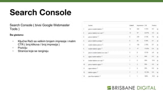 Search Console
Search Console ( bivsi Google Webmaster
Tools )
Šta gledamo:
• Ključne Reči sa velikim brojem impresija i malim
CTR ( broj klikova / broj impresija )
• Poziciju
• Stranice koje se rangiraju
 