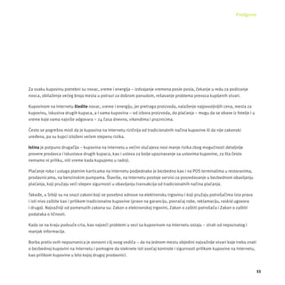 Predgovor 
11 
Za svaku kupovinu potrebni su novac, vreme i energĳ a – izdvajanje vremena posle posla, čekanje u redu za podizanje 
novca, obilaženje većeg broja mesta u potrazi za dobrom ponudom, rešavanje problema prevoza kupljenih stvari. 
Kupovinom na Internetu štedite novac, vreme i energĳ u, jer pretraga proizvoda, nalaženje najpovoljnĳ ih cena, mesta za 
kupovinu, iskustva drugih kupaca, a i sama kupovina – od izbora proizvoda, do plaćanja – mogu da se obave iz fotelje i u 
vreme koje vama najviše odgovara – 24 časa dnevno, vikendima i praznicima. 
Često se pogrešno misli da je kupovina na Internetu rizičnĳ a od tradicionalnih načina kupovine ili da nĳ e zakonski 
uređena, pa su kupci izloženi većem stepenu rizika. 
Istina je potpuno drugačĳ a – kupovina na Internetu u većini slučajeva nosi manje rizika zbog mogućnosti detaljnĳ e 
provere prodavca i iskustava drugih kupaca, kao i uslova za bolje upoznavanje sa uslovima kupovine, za šta često 
nemamo ni priliku, niti vreme kada kupujemo u radnji. 
Plaćanje roba i usluga platnim karticama na Internetu podjednako je bezbedno kao i na POS terminalima u restoranima, 
prodavnicama, na benzinskim pumpama. Štaviše, na Internetu postoje servisi za posredovanje u bezbednom obavljanju 
plaćanja, koji pružaju veći stepen sigurnosti u obavljanju transakcĳ a od tradicionalnih načina plaćanja. 
Takođe, u Srbĳ i su na snazi zakoni koji se posebno odnose na elektronsku trgovinu i koji pružaju potrošačima ista prava 
i isti nivo zaštite kao i prilikom tradicionalne kupovine (pravo na garancĳ u, povraćaj robe, reklamacĳ u, raskid ugovora 
i drugo). Najvažnĳ i od pomenutih zakona su: Zakon o elektronskoj trgovini, Zakon o zaštiti potrošača i Zakon o zaštiti 
podataka o ličnosti. 
Kada se na kraju podvuče crta, kao najveći problemi u vezi sa kupovinom na Internetu ostaju – strah od nepoznatog i 
manjak informacĳ a. 
Borba protiv ovih nepoznanica je osnovni cilj ovog vodiča – da na jednom mestu objedini najvažnĳ e stvari koje treba znati 
o bezbednoj kupovini na Internetu i pomogne da steknete isti osećaj kontrole i sigurnosti prilikom kupovine na Internetu, 
kao prilikom kupovine u bilo kojoj drugoj prodavnici. 
 