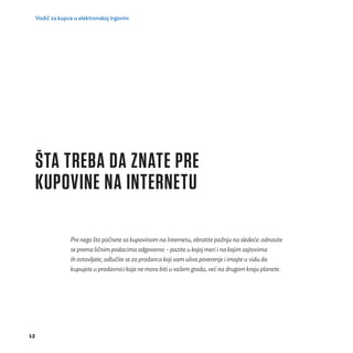 Vodič za kupce u elektronskoj trgovini 
12 
ŠTA TREBA DA ZNATE PRE 
KUPOVINE NA INTERNETU 
Pre nego što počnete sa kupovinom na Internetu, obratite pažnju na sledeće: odnosite 
se prema ličnim podacima odgovorno – pazite u kojoj meri i na kojim sajtovima 
ih ostavljate, odluč ite se za prodavca koji vam uliva poverenje i imajte u vidu da 
kupujete u prodavnici koja ne mora biti u vašem gradu, već na drugom kraju planete. 
 