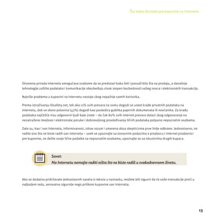 Šta treba da znate pre kupovine na Internetu 
13 
Otvorena priroda Interneta omogućava svakome da se predstavi kako želi i ponudi bilo šta na prodaju, a današnje 
tehnologĳ e zaštite podataka i komunikacĳ e obezbeđuju visok stepen bezbednosti vaš eg novca i elektronskih transakcĳ a. 
Najviše problema u kupovini na Internetu nastaje zbog nepažnje samih korisnika. 
Prema istraživanju IDsafety.net, tek oko 11% svih prevara na svetu dogodi se usled krađe privatnih podataka na 
Internetu, dok se skoro polovina (43%) dogodi kao posledica gubitka papirnih dokumenata ili novčanika. Za krađu 
podataka najčešće nisu odgovorni ljudi koje znate – do čak 80% svih internet prevara dolazi zbog odgovaranja na 
nezatražene imejlove i elektronske poruke i dobrovoljnog prosleđivanja ličnih podataka potpuno nepoznatim osobama. 
Zato su, kao i van Interneta, informisanost, zdrav razum i umerena doza skepticizma prve linĳ e odbrane. Jednostavno, ne 
radite ono š to ne biste radili van Interneta – uvek se upoznajte sa osnovnim podacima o prodavcu i internet prodavnici 
pre kupovine, ne delite svoje lične podatke sa nepoznatim osobama, upoznajte se sa iskustvima drugih kupaca. 
Savet: 
Na Internetu nemojte raditi ništa što ne biste radili u svakodnevnom životu. 
Ako se dodatno pridržavate jednostavnih saveta iz teksta u nastavku, možete biti sigurni da će vaš e transakcĳ e proći u 
najboljem redu, verovatno sigurnĳ e nego prilikom kupovine van Interneta. 
 