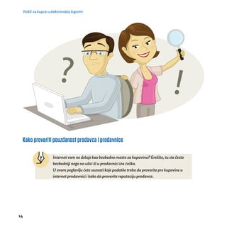 Vodič za kupce u elektronskoj trgovini 
Kako proveriti pouzdanost prodavca i prodavnice 
14 
Internet vam ne deluje kao bezbedno mesto za kupovinu? Grešite, tu ste često 
bezbedniji nego na ulici ili u prodavnici iza ćoška. 
U ovom poglavlju ćete saznati koje podatke treba da proverite pre kupovine u 
internet prodavnici i kako da proverite reputaciju prodavca. 
 