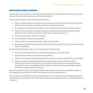 Šta treba da znate pre kupovine na Internetu 
15 
Osnovni podaci o prodavcu i prodavnici 
Kada na nekoj od internet prodavnica nađete proizvod koji želite da kupite, nĳ e na odmet pre kupovine proveriti o kakvoj 
se prodavnici radi i ko stoji iza sajta koji vas mami dobrim ponudama. 
Pouzdana internet prodavnica treba da sadrži, najmanje, sledeće: 
 Potpune i detaljne podatke o proizvodima u ponudi (naziv, vrsta, sastav, kvalitet, količina, proizvođač, zemlja 
porekla, datum proizvodnje, rok upotrebe, upozorenja o mogućoj štetnosti, itd.); 
 Jasno iskazane cene, troškove koji su uključeni u cenu (i one koji nisu), troškove dostave i dodatne troškove; 
 Podatke o načinima plaćanja i primenjenim standardima za obezbeđivanje bezbednosti transakcĳ a i ličnih 
podataka (kao što su brojevi platnih kartica, brojevi telefona, adrese stanovanja, itd.); 
 Informacĳ e o prikupljanju i obradi ličnih podataka; 
 Osnovne podatke o prodavcu i kontakt podatke; 
 Uslove pod kojima se obavlja prodaja (ugovor i opšti uslovi poslovanja); 
 Obaveštenja o potrošačkim pravima (povraćaj robe, povraćaj novca, garancĳ a itd.) i podaci o korisničkoj podršci 
koja je na raspolaganju. 
Što se tiče osnovnih podataka o prodavcu, internet prodavnica bi trebalo da sadrži: 
 Naziv fi rme ili puno ime preduzetnika - vlasnika internet prodavnice, kao i adresu sedišta; 
 Osnovne kontakt podatke, poput imejl adrese i broja telefona; 
 Podatke o upisu prodavca u privredni registar i poreski registar (naziv registra, matični broj fi rme i poreski broj); 
 Podatke o dozvolama za obavljanje delatnosti koje su izdate prodavcu i podaci o članstvu prodavca u 
profesionalnim ili strukovnim udruženjima, ako je obavljanje delatnosti uslovljeno posedovanjem posebne 
dozvole ili članstvom u nekom profesionalnom ili strukovnom udruženju (recimo, za promet lekova i opasnih 
hemikalĳ a, pružanje projektantskih usluga itd.). 
Ako internet prodavnica sadrži sve ove podatke, možete biti prilično sigurni da imate posla sa kredibilnim prodavcem, 
koji ne pokušava da prikrĳ e bitne informacĳ e i koji je pokazao da poznaje i poštuje propise.1,2,3 
Prilikom kupovine robe na aukcĳ skim sajtovima, kao š to su Limundo.com ili eBay.com, proverite samog ponuđača robe – 
da li je pružio osnovne informacĳ e o sebi, koliko dugo nudi robu preko aukcĳ skog sajta, kakvi su komentari drug ih k upaca 
o njemu, itd. 
 