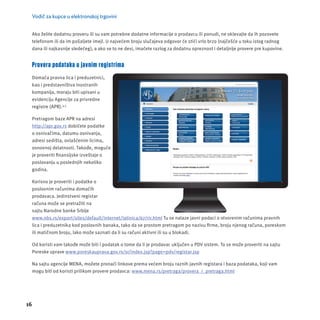 Vodič za kupce u elektronskoj trgovini 
Ako želite dodatnu proveru ili su vam potrebne dodatne informacĳ e o prodavcu ili ponudi, ne oklevajte da ih pozovete 
telefonom ili da im pošaljete imejl. U najvećem broju slučajeva odgovor će stići vrlo brzo (najčešće u toku istog radnog 
dana ili najkasnĳ e sledećeg), a ako se to ne desi, imaćete razlog za dodatnu opreznost i detaljnĳ e provere pre kupovine. 
Provera podataka u javnim registrima 
Domaća pravna lica i preduzetnici, 
kao i predstavništva inostranih 
kompanĳ a, moraju biti upisani u 
evidencĳ u Agencĳ e za privredne 
registre (APR).4,5 
Pretragom baze APR na adresi 
http://apr.gov.rs dobićete podatke 
o osnivačima, datumu osnivanja, 
adresi sedišta, ovlašćenim licima, 
osnovnoj delatnosti. Takođe, moguće 
je proveriti fi nansĳ ske izveštaje o 
poslovanju u poslednjih nekoliko 
godina. 
Korisno je proveriti i podatke o 
poslovnim računima domaćih 
prodavaca. Jedinstveni registar 
računa može se pretražiti na 
sajtu Narodne banke Srbĳ e 
www.nbs.rs/export/sites/default/internet/latinica/67/rir.html Tu se nalaze javni podaci o otvorenim računima pravnih 
lica i preduzetnika kod poslovnih banaka, tako da se prostom pretragom po nazivu fi rme, broju njenog računa, poreskom 
ili matičnom broju, lako može saznati da li su računi aktivni ili su u blokadi. 
Od koristi vam takođe može biti i podatak o tome da li je prodavac uključen u PDV sistem. To se može proveriti na sajtu 
Poreske uprave www.poreskauprava.gov.rs/sr/index.jsp?page=pdv/registar.jsp 
Na sajtu agencĳ e MENA, možete pronaći linkove prema većem broju raznih javnih registara i baza podataka, koji vam 
mogu biti od koristi prilikom provere prodavca: www.mena.rs/pretraga/provera_i_pretraga.html 
16 
 