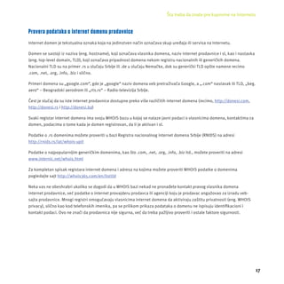 Šta treba da znate pre kupovine na Internetu 
17 
Provera podataka o internet domenu prodavnice 
Internet domen je tekstualna oznaka koja na jedinstven način označava skup uređaja ili servisa na Internetu. 
Domen se sastoji iz naziva (eng. hostname), koji označava vlasnika domena, naziv internet prodavnice i sl, kao i nastavka 
(eng. top-level domain, TLD), koji označava pripadnost domena nekom registru nacionalnih ili generičkih domena. 
Nacionalni TLD su na primer .rs u slučaju Srbĳ e ili .de u slučaju Nemačke, dok su generički TLD opšte namene recimo 
.com, .net, .org, .info, .biz i slično. 
Primeri domena su „google.com“, gde je „google“ naziv domena veb pretraživača Google, a „.com“ nastavak ili TLD, „beg. 
aero“ – Beogradski aerodrom ili „rts.rs“ – Radio-televizĳ a Srbĳ e. 
Čest je slučaj da su iste internet prodavnice dostupne preko više različitih internet domena (recimo, http://donesi.com, 
http://donesi.rs i http://donesi.ba) 
Svaki registar internet domena ima svoju WHOIS bazu u kojoj se nalaze javni podaci o vlasnicima domena, kontaktima za 
domen, podacima o tome kada je domen registrovan, da li je aktivan i sl. 
Podatke o .rs domenima možete proveriti u bazi Registra nacionalnog internet domena Srbĳ e (RNIDS) na adresi 
http://rnids.rs/lat/whois-upit 
Podatke o najpopularnĳ im generičkim domenima, kao što .com, .net, .org, .info, .biz itd., možete proveriti na adresi 
www.internic.net/whois.html 
Za kompletan spisak registara internet domena i adresa na kojima možete proveriti WHOIS podatke o domenima 
pogledajte sajt http://whois365.com/en/listtld 
Neka vas ne obeshrabri ukoliko se dogodi da u WHOIS bazi nekad ne pronađete kontakt pravog vlasnika domena 
internet prodavnice, već podatke o internet provajderu prodavca ili agencĳ i koju je prodavac angažovao za izradu veb-sajta 
prodavnice. Mnogi registri omogućavaju vlasnicima internet domena da aktiviraju zaštitu privatnosti (eng. WHOIS 
privacy), slično kao kod telefonskih imenika, pa se prilikom prikaza podataka o domenu ne ispisuju identifi kacioni i 
kontakt podaci. Ovo ne znači da prodavnica nĳ e sigurna, već da treba pažljivo proveriti i ostale faktore sigurnosti. 
 