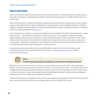 Vodič za kupce u elektronskoj trgovini 
Iskustva drugih kupaca 
Sasvim je prirodno biti oprezan pri prvoj kupovini iz neke internet prodavnice. O reputacĳ i prodavnice i prodavca, kao i o 
iskustvima sa isporukama, reklamacĳ ama, kvalitetom usluge, korisničkom podrškom i sl. moguće je informisati se i od 
drugih kupaca. 
Bolje internet prodavnice na sopstvenim sajtovima omogućavaju korisnicima da sami ocenjuju svaki proizvod, uslugu ili 
prodavca i pišu sopstvene utiske. Ovo je naročito prisutno na sajtovima koji se bave kataloškom prodajom, aukcĳ skom 
prodajom, prodajom turističkih aranžmana i hotelskog smeštaja. Međutim, postoje i specĳ alizovani servisi za ocenjivanje 
prodavnica, poput domaćeg sajta http://oceni.rs. 
Ako internet prodavnica direktno ne nudi iskustva drugih korisnika, pokušajte da na nekom od veb pretraživača – Google, 
Bing, Yahoo, itd. – unesete ključnu reč „kupovina“, „iskustvo“ ili „prikaz“, pa u nastavku ime proizvoda ili usluge. 
Među rezultatima pretrage naći ćete recenzĳ e iz časopisa, diskusĳ e na forumima i utiske sa društvenih mreža. Isti upit 
možete ponoviti i sa nazivom internet prodavnice, dodajući pored njega fraze kao što su „loša usluga“, „reklamacĳ a“, 
„rok isporuke“, „zadovoljan“, „nezadovoljan“. Loša usluga vrlo brzo ispliva na Internetu, ali postoji dosta primera i da 
zadovoljni kupac javno pohvali internet prodavnicu s kojom je poslovao. 
Ova jednostavna provera reputacĳ e, osim na veb pretraživačima, moguća je i na društvenim mrežama, pa upit 
sa nazivom prodavnice ili proizvoda možete ponoviti na Facebooku (http://facebook.com/search) i Twitteru 
(http://twitter.com/search). 
18 
Savet: 
Proverite reputaciju prodavca i prodavnice na društvenim mrežama i forumima. 
Nĳ e loše znati da na Internetu ima puno onih koji su spremni da podele sa vama sve što znaju o nekom proizvodu ili 
kupovini na nekoj od internet prodavnica. Iskoristite ovu šansu i uzmite tu besplatnu pomoć – na forumima, tako što ćete 
u odgovarajućoj temi jednostavno postaviti pitanje o konkretnom proizvodu ili internet prodavnici. Slično možete uraditi 
na društvenim mrežama – pitajte vaše prĳ atelje (i njihove prĳ atelje) preko Facebooka ili Twittera da li je neko kupovao 
određeni proizvod ili ima neka iskustva sa određenim prodavcem. 
Veoma je čest slučaj da su na Facebooku i Twitteru lično prisutni predstavnici kompanĳ a, pa ćete dobiti informacĳ e iz prve 
ruke, a mnoge fi rme koriste društvene mreže za odgovaranje na pitanja i rešavanje žalbi kupaca. 
 