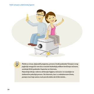Vodič za kupce u elektronskoj trgovini 
20 
Plaš ite se virusa, špijunskih programa, prevara i krađe podataka? Znanje iz ovog 
poglavlja omoguć ić e vam da se oseć ate bezbednije prilikom korišćenja računara, 
unošenja ličnih podataka i kupovine na Internetu. 
Najvaž nija lekcija: redovno održavajte higijenu računara i ne nasedajte na 
slatkorečive pokušaje prevare. Na Internetu, kao i u svakodnevnom životu, 
postoje stvari koje zaista zvuče previše dobro da bi bile istinite... 
 