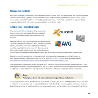 Šta treba da znate pre kupovine na Internetu 
21 
Osnovno o bezbednosti 
Nema ništa lepše nego kada kupovinu ili plaćanje možete obaviti iz svog doma, sa svog računara. Ipak, prilikom kupovine 
i plaćanja preko Interneta, prenose se lični podaci kao što su: brojevi telefona, platnih kartica, lozinke i slično. Ovakvi 
podaci su i pre pojave Interneta bili na meti kradljivaca i prevaranata, pa Internet nĳ e izuzetak što se toga tiče. Zato je 
neophodno obezbediti da vaši podaci uvek budu zaštićeni od uništenja i krađe. 
Zaštita od virusa i špijunskih programa 
Računarski virusi i špĳ unski programi (eng. spyware) su 
zlonamerni programi koji mogu uništiti vaše podatke ili 
nepozvanim osobama omogućiti pristup vašim ličnim 
podacima. 
Glavni način širenja ovih zlonamernih programa jeste razmena 
„zaraženih“ fajlova između korisnika. Virus ili špĳ unski program 
možete „pokupiti“ sa prenosivih uređaja za skladištenje 
podataka, poput USB memorĳ a, prenosivih diskova, audio/ 
video plejera i drugih sličnih uređaja koje priključujete na vaš 
računar, preko priloga elektronske pošte koju primate (eng. attachment) i fajlova koje preuzimate sa sa Interneta. 
Najbolja prevencĳ a je posedovanje i redovno ažuriranje antivirusnog i antispyware programa. Na Internetu se 
mogu preuzeti besplatni programi ovog tipa, kao što su Avast! (http://avast.com) Microsoft Windows Defender 
(www.microsoft.com/windows/products/winfamily/defender) ili AVG (http://free.avg.com). 
Kada na računaru instalirate neki od ovih programa, oni će sami sebe ažurirati preko Interneta i obaveštavati vas o svim 
potencĳ alno zlonamernim programima koje otkrĳ u, bilo da se radi o fajlovima uskladištenim na prenosnim uređajima koji 
se priključuju na računar, fajlovima koji su prikačeni uz imejl poruke ili fajlovima koji se preuzimaju sa Interneta. 
Savet: 
Postarajte se da vaš veb čitač i antivirusni program budu uvek ažurni. 
Kada su u pitanju imejl poruke, posebnu pažnju treba obratiti na nezatražene poruke ili SPAM poruke tj. poruke koje stižu 
na vašu imejl adresu od osoba koje ne poznajete i koje niste tražili. Nezatražene poruke su glavni izvor zaraze virusima i 
špĳ unskim programima, ali i početna tačka za internet prevare (o kojima će više reči biti u narednim poglavljima). Većina 
 