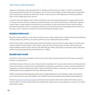 Vodič za kupce u elektronskoj trgovini 
programa za elektronsku poštu automatski fi ltrira i obeležava ovakve poruke kao „Spam“ ili „Trash“, ali automatska 
zaštita od nezatraženih poruka nĳ e 100% efi kasna. Zato ne treba otvarati priloge u porukama koje dolaze od nepoznatih 
ljudi ili poruke koje ne očekujete ili niste tražili. Takođe, na takve poruke ne treba odgovarati, ne treba ih prosleđivati 
dalje, već ih je najbolje ignorisati ili obrisati. 
U osnovnu računarsku higĳ enu spada i redovno instaliranje novih verzĳ a operativnog sistema i programa koje koristite 
na računaru (naročito veb čitača, programa za elektronsku poštu, brzu razmenu kratkih poruka, audio/video razgovore, 
razmenu fajlova i drugih programa koji koriste vezu sa Internetom), jer nove verzĳ e redovno donose ispravke uočenih 
bezbednosnih problema. Često će vas prĳ atelji savetovati da je neki veb čitač bolji od onoga koga trenutno koristite, ali, 
bez obzira za koji se odlučite, vrlo je bitno da uvek koristite najnovĳ u dostupnu verzĳ u. 
Bezbednost bežične mreže 
Ako jedan internet priključak u vašem domu deli više računara i drugih uređaja (recimo, mobilnih telefona) preko bežičnog 
mrežnog uređaja (eng. wireless access point), pobrinite se da taj uređaj bude ispravno podešen. 
Naime, bežični mrežni uređaj bi trebalo podesiti prema korisničkom uputstvu tako da na njega mogu da se povežu samo 
„poznati uređaji“ (računari, telefoni i ostali uređaji u domu koji treba da imaju pristup Internetu), dok bi pristup svim 
drugim uređajima trebalo da bude zabranjen (eng. MAC fi ltering). Takođe, preporučljivo je aktiviranje opcĳ e za šifrovanje 
bežične komunikacĳ e (eng. Wireless Protected Access II – WPA2). 
Korisnički nalozi i lozinke 
Ako računar u vašem domu upotrebljava više korisnika, bilo bi dobro napraviti poseban korisnički nalog, sa posebnom 
lozinkom, za svakog od njih. 
Izbor dobre lozinke je umetnost za sebe. Većina priručnika o lozinkama reći će vam da dobra lozinka ne bi trebalo da bude 
kraća od 6-8 znakova, a veoma je korisno upotrebljavati razmake (ako su dozvoljeni) tj. lozinku sastaviti od nekoliko reči 
razdvojenih razmacima. Kombinovanje velikih i malih slova takođe je poželjno, a ubacivanje cifara i specĳ alnih znakova 
(!#%$) dodatno otežava pogađanje ili pokušaje dešifrovanja lozinke. 
Prilikom sastavljanja lozinke izbegavajte upotrebu imena i drugih podataka koji su javno dostupni i mogu se lako dovesti u 
vezu sa vama, kao što su vaše ime ili nadimak, imena i nadimci članova vaše porodice, datumi rođenja, brojevi telefona itd. 
Na sajtu http://howsecureismypassword.net jednostavnim ukucavanjem neke lozinke možete videti koliko je sigurna, 
odnosno, koliko bi vremena trebalo uložiti da bi se dešifrovala. Slabe lozinke se mogu dešifrovati za sat-dva, a one zaista 
jake praktično nikada. 
22 
 