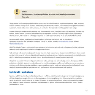 Šta treba da znate pre kupovine na Internetu 
23 
Važno: 
Pažljivo birajte i čuvajte svoje lozinke, jer su one vaša prva linija odbrane na 
Internetu! 
Strogo obratite pažnju da nikako ne koristite istu lozinku na različitim servisima i da ih povremeno menjate. Dakle, odaberite 
različite lozinke za pristup vašem računaru, elektronskoj pošti, Facebooku, Twitteru, servisima elektronskog bankarstva itd. U 
suprotnom, možete doći u veoma rizičnu situacĳ u, da eventualno otkrivanje jedne lozinke ugrozi sve vaše naloge. 
Isto kao što na ulici nećete ostaviti nadohvat ruke bilo kome svoju torbu ili novčanik, tako ni lične podatke (lozinke, PIN 
kodove, brojeve platnih kartica i sl.) ne smete ostavljati na poleđini tastature kancelarĳ skog računara, na poslednjoj 
stranici planera, niti ih pisati na samolepljive papiriće, pa kačiti na zid kancelarĳ e ili, još gore, na monitor računara. 
Za memorisanje velikog broja (relativno komplikovanih) lozinki nĳ e loše koristiti neki od programa za 
upravljanje lozinkama (eng. password managers), kao što su, recimo, KeePass (http://keepass.info) ili LastPass 
(http://lastpass.com). 
Ako lične podatke čuvate u mobilnom telefonu, obavezno koristite neku aplikacĳ u koja zahteva unos lozinke, kako biste 
se koliko-toliko osigurali u slučaju eventualnog gubitka telefona. 
Vaša lozinka je vaša stvar i nemojte je deliti nikada i ni sa kim. Znajte i da vas banka nikada neće zvati telefonom ili vam poslati 
poruku i tražiti od vas da izdiktirate ili pošaljete lične podatke kao što su lozinke, PIN kodovi, brojevi platnih kartica i slično. Isto 
važi i za vašeg internet provajdera, Facebook, Twitter, Skrill (MoneyBookers), Google Checkout, PayPal, itd. 
Ako primite takav zahtev telefonom ili putem elektronske pošte, gotovo je uvek reč o pokušaju prevare. Nemojte davati lične 
podatke, već okončajte razgovor i nemojte odgovarati na imejl. Umesto toga, pronađite pravi sajt banke, internet provajdera, 
društvene mreže ili internet prodavnice (ako ne znate pravu adresu, možete je lako naći upitom na veb pretraživačima) i preko 
zvaničnih kanala komunikacĳ e, koje ćete tamo naći, sami proverite da li eventualno postoji neki problem. 
Upotreba tuđih i javnih računara 
Upotrebu tuđih ili javnih računara (kao što su računari u kafi ćima, bibliotekama i na drugim javnim mestima) za proveru 
elektronske pošte, pristup društvenim mrežama, uslugama elektronskog bankarstva ili kupovinu na Internetu treba 
svesti na najmanju moguću meru, jer ne možete biti sigurni da su opremljeni ažurnim antivirusnim programima, da već 
nisu „zaraženi“ nekim virusom ili špĳ unskim programom koji će ugroziti bezbednost vaših podataka, lozinki, brojeva 
platnih kartica i slično. 
 