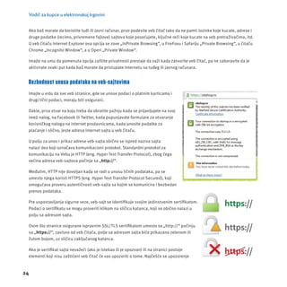 Vodič za kupce u elektronskoj trgovini 
Ako baš morate da koristite tuđi ili javni računar, prvo podesite veb čitač tako da ne pamti lozinke koje kucate, adrese i 
druge podatke (recimo, privremene fajlove) sajtova koje posećujete, ključne reči koje kucate na veb pretraživačima, itd. 
U veb čitaču Internet Explorer ova opcĳ a se zove „InPrivate Browsing“, u FireFoxu i Safarĳ u „Private Browsing“, u čitaču 
Chrome „Incognito Window“, a u Operi „Private Window“. 
Imajte na umu da pomenuta opcĳ a zaštite privatnosti prestaje da važi kada zatvorite veb čitač, pa ne zaboravite da je 
aktivirate svaki put kada baš morate da pristupate Internetu sa tuđeg ili javnog računara. 
Bezbednost unosa podataka na veb-sajtovima 
Imajte u vidu da sve veb stranice, gde se unose podaci o platnim karticama i 
drugi lični podaci, mora ju biti osigurani. 
Dakle, prva stvar na koju treba da obratite pažnju kada se prĳ avljujete na svoj 
imejl nalog, na Facebook ili Twitter, kada popunjavate formulare za otvaranje 
korisničkog naloga na internet prodavnicama, kada unosite podatke za 
plaćanje i slično, jeste adresa internet sajta u veb čitaču. 
U polju za unos i prikaz adrese veb-sajta obično se ispred naziva sajta 
nalazi deo koji označava komunikacioni protokol. Standardni protokol za 
komunikacĳ u na Vebu je HTTP (eng. Hyper Text Transfer Protocol), zbog čega 
većina adresa veb-sajtova počinje sa „http://“. 
Međutim, HTTP nĳ e dovoljan kada se radi o unosu ličnih podataka, pa se 
umesto njega koristi HTTPS (eng. Hyper Text Transfer Protocol Secured), koji 
omogućava proveru autentičnosti veb-sajta sa kojim se komunicira i bezbedan 
prenos podataka. 
Pre uspostavljanja sigurne veze, veb-sajt se identifi kuje svojim jedinstvenim sertifi katom. 
Podaci o sertifi katu se mogu proveriti klikom na sličicu katanca, koji se obično nalazi u 
polju sa adresom sajta. 
Osim što stranice osigurane ispravnim SSL/TLS sertifi katom umesto sa „http://“ počinju 
sa „https://“, zavisno od veb čitača, polje sa adresom sajta biće prikazano zelenom ili 
žutom bojom, uz sličicu zaključanog katanca. 
Ako je sertifi kat sajta nevažeći (ako je istekao ili je opozvan) ili na stranici postoje 
elementi koji nisu zaštićeni veb čitač će vas upozoriti o tome. Najčešće se upozorenje 
24 
 