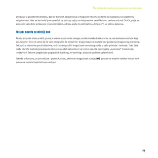 Šta treba da znate pre kupovine na Internetu 
25 
prikazuje u posebnom prozoru, gde se korisnik obaveštava o mogućim rizicima i o tome da nastavlja na sopstvenu 
odgovornost. Ako se korisnik ipak opredeli za pristup sajtu sa neispravnim sertifi katom, zavisno od veb čitača, polje sa 
adresom sajta biće prikazano crvenom bojom, adresa sajta će počinjati sa „https://“, uz sličicu katanca. 
Još par saveta za mirniji san 
Ako to do sada niste uradili, pravo je vreme da otvorite naloge za elektronsko bankarstvo za sve bankovne račune koje 
posedujete. Ovo ne samo da će vam omogućiti da mesečne i druge obaveze plaćate bez gubljenja dragocenog vremena, 
čekajući u redovima pred šalterima, već će vam pružiti mogućnost trenutnog uvida u vaše prihode i rashode. Tako ćete 
lakše i češće moći da proveravate stanje na vašim računima i na vreme opazite eventualne „sumnjive“ transakcĳ e, 
troškove ili čekove (pogledajte poglavlje E-banking, m-banking i plaćanje opštom uplatnicom). 
Takođe je korisno, za sve račune i platne kartice, aktivirati mogućnost slanja SMS poruke na mobilni telefon nakon svih 
promena (uplata/isplata) koje nastupe. 
 