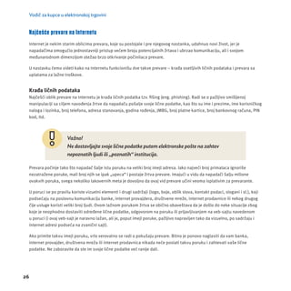 Vodič za kupce u elektronskoj trgovini 
Najčešće prevare na Internetu 
Internet je nekim starim oblicima prevara, koje su postojale i pre njegovog nastanka, udahnuo novi život, jer je 
napadačima omogućio jednostavnĳ i pristup većem broju potencĳ alnih žrtava i ubrzao komunikacĳ u, ali i svojom 
međunarodnom dimenzĳ om otežao brzo otkrivanje počinilaca prevare. 
U nastavku ćemo videti kako na Internetu funkcionišu dve takve prevare – krađa osetljivih ličnih podataka i prevara sa 
uplatama za lažne troškove. 
Krađa ličnih podataka 
Najčešći oblik prevare na Internetu je krađa ličnih podatka tzv. fi šing (eng. phishing). Radi se o pažljivo smišljenoj 
manipulacĳ i sa ciljem navođenja žrtve da napadaču pošalje svoje lične podatke, kao što su ime i prezime, ime korisničkog 
naloga i lozinka, broj telefona, adresa stanovanja, godina rođenja, JMBG, broj platne kartice, broj bankovnog računa, PIN 
kod, itd. 
26 
Važno! 
Ne dostavljajte svoje lične podatke putem elektronske pošte na zahtev 
nepoznatih ljudi ili „poznatih“ institucija. 
Prevara počinje tako što napadač šalje istu poruku na veliki broj imejl adresa. Iako najveći broj primalaca ignoriše 
nezatražene poruke, mali broj njih se ipak „upeca“ i postaje žrtva prevare. Imajući u vidu da napadači šalju milione 
ovakvih poruka, svega nekoliko lakovernih meta je dovoljno da ovaj vid prevare učini veoma isplativim za prevarante. 
U poruci se po pravilu koriste vizuelni elementi i drugi sadržaji (logo, boje, oblik slova, kontakt podaci, slogani i sl.), koji 
podsećaju na poslovnu komunikacĳ u banke, internet provajdera, društvene mreže, internet prodavnice ili nekog drugog 
čĳ e usluge koristi veliki broj ljudi. Ovom lažnom porukom žrtva se obično obaveštava da je došlo do neke situacĳ e zbog 
koje je neophodno dostaviti određene lične podatke, odgovorom na poruku ili prĳ avljivanjem na veb-sajtu navedenom 
u poruci (i ovaj veb-sajt je naravno lažan, ali je, poput imejl poruke, pažljivo napravljen tako da vizuelno, po sadržaju i 
internet adresi podseća na zvanični sajt). 
Ako primite takvu imejl poruku, vrlo verovatno se radi o pokušaju prevare. Bitno je ponovo naglasiti da vam banka, 
internet provajder, društvena mreža ili internet prodavnica nikada neće poslati takvu poruku i zahtevati vaše lične 
podatke. Ne zaboravite da ste im svoje lične podatke već ranĳ e dali. 
 