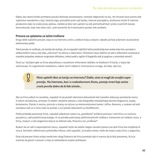 Šta treba da znate pre kupovine na Internetu 
27 
Dakle, bez obzira koliko primljena poruka delovala verodostojno, nemojte odgovarati na nju, niti otvarati veze prema veb-sajtovima 
navedenim u njoj. Umesto toga, pronađite pravi sajt banke, internet provajdera, društvene mreže ili internet 
prodavnice (ako ne znate pravu adresu, možete je lako naći upitom na veb pretraživačima) i preko zvaničnih kanala 
komunikacĳ e, koje ćete tamo naći, sami proverite da li eventualno postoji neki problem. 
Prevara sa uplatama za lažne troškove 
Drugi oblik najčešće prevare, koja se na Internetu sreće u velikom broju varĳ anti, takođe počinje prĳ emom nezatražene 
elektronske pošte. 
Tekst poruke se razlikuje, od slučaja do slučaja, ali se napadač najčešće lažno predstavlja kao osoba koja ima saznanje o 
velikoj količini novca, koji stoji „zamrznut“ na računu u nekoj banci. Pomenuti novac (obično se radi o milionskim sumama) je 
navodno pripadao nedavno svrgnutom diktatoru, nekoj osobi u egzilu ili bogatašu koji je poginuo u avionskoj nesreći. 
Česti su i slučajevi gde se žrtva obaveštava o navodnom milionskom dobitku na kladionici ili lutrĳ i, u kojoj nĳ e 
učestvovao, ili o ogromnom nasledstvu, nakon smrti rođaka iz inostranstva za koga, do tada, nĳ e čuo. 
Niste uplatili tiket za lutriju na Internetu? Dakle, niste ni mogli da osvojite super 
premiju. Na Internetu, kao i u svakodnevnom životu, postoje stvari koje zaista 
zvuče previše dobro da bi bile istinite... 
Ako se žrtva odluči na saradnju, napadač će joj poslati skenirane dokumente koji navodno dokazuju postojanje novca. 
U nekim slučajevima, primalac će dobiti i dodatne dokaze u vidu fotografi je nekadašnjeg vlasnika bogatstva, kopĳ u 
testamenta, članak iz novina, potvrdu o stanju na računu sa memorandumom banke i slično. Naravno, u svakom od ovih 
slučajeva radi se o novcu koji ne postoji, a svi poslati dokumenti su falsifi kovani. 
Pošto pridobĳ e poverenje žrtve, napadač odjednom nailazi na „poteškoće“ prilikom prenosa i moli žrtvu za novčanu 
pozajmicu, radi podmićivanja kolege, ili za potrebe pokrivanja administrativnih troškova. Vremenom ovi troškovi rastu, a 
žrtva, imajući u vidu bogatstvo koje je na dohvat ruke, fi nansira sve „troškove“. 
Budući da se radi o nepostojećem novcu, napadač može da odlaže njegov navodni prenos sve dok žrtva ima strpljenja ili 
novca. Koristeći sofi sticirane psihološke trikove, vešt napadač, za kratko vreme, može da ostavi svoju žrtvu u dugovima. 
Ovaj vid prevare često ostaje neotkriven zbog činjenice da žrtva ponekad nĳ e ni svesna da je bila prevarena, ili ju je 
sramota da govori o prevari u koju je namamljena svojom pohlepom. 
 