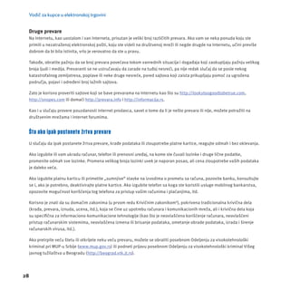 Vodič za kupce u elektronskoj trgovini 
28 
Druge prevare 
Na Internetu, kao uostalom i van Interneta, prisutan je veliki broj različitih prevara. Ako vam se neka ponuda koju ste 
primili u nezatraženoj elektronskoj pošti, koju ste videli na društvenoj mreži ili negde drugde na Internetu, učini previše 
dobrom da bi bila istinita, vrlo je verovatno da ste u pravu. 
Takođe, obratite pažnju da se broj prevara povećava tokom vanrednih situacĳ a i događaja koji zaokupljaju pažnju velikog 
broja ljudi i medĳ a. Prevaranti se ne ustručavaju da zarade na tuđoj nesreći, pa nĳ e redak slučaj da se posle nekog 
katastrofalnog zemljotresa, poplave ili neke druge nesreće, pored sajtova koji zaista prikupljaju pomoć za ugrožena 
područja, pojavi i određeni broj lažnih sajtova. 
Zato je korisno proveriti sajtove koji se bave prevarama na Internetu kao što su http://lookstoogoodtobetrue.com, 
http://snopes.com ili domaći http://prevara.info i http://informacĳ a.rs. 
Kao i u slučaju provere pouzdanosti internet prodavca, savet o tome da li je nešto prevara ili nĳ e, možete potražiti na 
društvenim mrežama i internet forumima. 
Šta ako ipak postanete žrtva prevare 
U slučaju da ipak postanete žrtva prevare, krađe podataka ili zloupotrebe platne kartice, reagujte odmah i bez oklevanja. 
Ako izgubite ili vam ukradu računar, telefon ili prenosni uređaj, na kome ste čuvali lozinke i druge lične podatke, 
promenite odmah sve lozinke. Promena velikog broja lozinki uvek je naporan posao, ali cena zloupotrebe vaših podataka 
je daleko veća. 
Ako izgubite platnu karticu ili primetite „sumnjive“ stavke na izvodima o prometu sa računa, pozovite banku, konsultujte 
se i, ako je potrebno, deaktivirajte platne kartice. Ako izgubite telefon sa koga ste koristili usluge mobilnog bankarstva, 
opozovite mogućnost korišćenja tog telefona za pristup vašim računima i plaćanjima, itd. 
Korisno je znati da su domaćim zakonima (u prvom redu Krivičnim zakonikom6), pokrivena tradicionalna krivična dela 
(krađa, prevara, iznuda, ucena, itd.), koja se čine uz upotrebu računara i komunikacionih mreža, ali i krivična dela koja 
su specifi čna za informaciono-komunikacione tehnologĳ e (kao što je neovlašćeno korišćenje računara, neovlašćeni 
pristup računarskim sistemima, neovlašćena izmena ili brisanje podataka, ometanje obrade podataka, izrada i širenje 
računarskih virusa, itd.). 
Ako pretrpite veću štetu ili otkrĳ ete neku veću prevaru, možete se obratiti posebnom Odeljenju za visokotehnološki 
kriminal pri MUP-u Srbĳ e (www.mup.gov.rs) ili podneti prĳ avu posebnom Odeljenju za visokotehnološki kriminal Višeg 
javnog tužilaštva u Beogradu (http://beograd.vtk.jt.rs). 
 