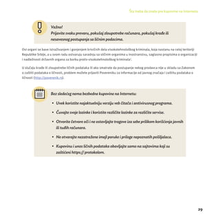 Šta treba da znate pre kupovine na Internetu 
29 
Važno! 
Prijavite svaku prevaru, pokušaj zloupotrebe računara, pokušaj krađe ili 
nesavesnog postupanja sa ličnim podacima. 
Ovi organi se bave istraživanjem i gonjenjem krivičnih dela visokotehnološkog kriminala, koja nastanu na celoj teritorĳ i 
Republike Srbĳ e, a u svom radu ostvaruju saradnju sa sličnim organima u inostranstvu, saglasno propisima o organizacĳ i 
i nadležnosti državnih organa za borbu protiv visokotehnološkog kriminala7. 
U slučaju krađe ili zloupotrebe ličnih podataka ili ako smatrate da postupanje nekog prodavca nĳ e u skladu sa Zakonom 
o zaštiti podataka o ličnosti, problem možete prĳ aviti Povereniku za informacĳ e od javnog značaja i zaštitu podataka o 
ličnosti (http://poverenik.rs). 
Bez sledećeg nema bezbedne kupovine na Internetu: 
• Uvek koristite najaktuelniju verziju veb čitača i antivirusnog programa. 
• Č uvajte svoje lozinke i koristite različ ite lozinke za različ ite servise. 
• Otvorite č etvore oč i i ne ostavljajte tragove iza sebe prilikom koriš ć enja javnih 
ili tuđih rač unara. 
• Ne otvarajte nezatraž ene imejl poruke i priloge nepoznatih poš iljalaca. 
• Kupovinu i unos ličnih podataka obavljajte samo na sajtovima koji su 
zaštićeni https:// protokolom. 
 