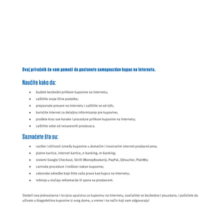Ovaj priruč nik ć e vam pomoć i da postanete samopouzdan kupac na Internetu. 
Naučite kako da: 
 budete bezbedni prilikom kupovine na Internetu; 
 zaš titite svoje lič ne podatke; 
 prepoznate prevare na Internetu i zaštitite se od njih; 
 koristite Internet za detaljno informisanje pre kupovine; 
 prođete kroz sve korake i procedure prilikom kupovine na Internetu; 
 zaš titite sebe od nesavesnih prodavaca. 
Saznaćete šta su: 
 razlike i slič nosti između kupovine u domać im i inostranim internet prodavnicama; 
 platne kartice, internet kartice, e-banking, m-banking; 
 sistemi Google Checkout, Skrill (MoneyBookers), PayPal, QVoucher, PlatiMo; 
 carinske procedure i troš kovi nakon kupovine; 
 zakonske odredbe koje š tite vaš a prava kao kupca na Internetu; 
 rešenja u sluč aju reklamacĳ e ili spora sa prodavcem. 
Sledeć i ova jednostavna i iscrpna uputstva za kupovinu na Internetu, oseć ać ete se bezbedno i pouzdano, i poč eć ete da 
už ivate u blagodetima kupovine iz svog doma, u vreme i na način koji vam odgovaraju! 
 