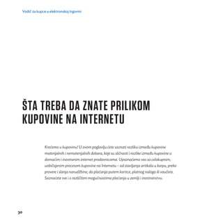 Vodič za kupce u elektronskoj trgovini 
ŠTA TREBA DA ZNATE PRILIKOM 
KUPOVINE NA INTERNETU 
30 
Kreć emo u kupovinu! U ovom poglavlju ć ete saznati razliku između kupovine 
materijalnih i nematerijalnih dobara, koje su slič nosti i razlike između kupovine u 
domać im i inostranim internet prodavnicama. Upoznać emo vas sa celokupnim, 
uobič ajenim procesom kupovine na Internetu – od stavljanja artikala u korpu, preko 
provere i slanja narudž bine, do plać anja putem kartice, platnog naloga ili vauč era. 
Saznać ete sve i o različ itim moguć nostima plać anja u zemlji i inostranstvu. 
 