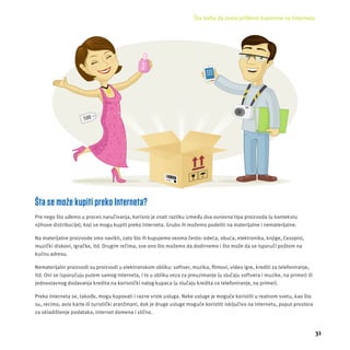 Šta treba da znate prilikom kupovine na Internetu 
31 
Šta se može kupiti preko Interneta? 
Pre nego š to uđemo u proces naručivanja, korisno je znati razliku između dva osnovna tipa proizvoda (u kontekstu 
njihove distribucĳ e), koji se mogu kupiti preko Interneta. Grubo ih možemo podeliti na materĳ alne i nematerĳ alne. 
Na materĳ alne proizvode smo navikli, zato š to ih kupujemo veoma često: odeća, obuća, elektronika, knjige, časopisi, 
muzički diskovi, igračke, itd. Drugim rečima, sve ono što možemo da dodirnemo i što može da se isporuči poštom na 
kućnu adresu. 
Nematerĳ alni proizvodi su proizvodi u elektronskom obliku: softver, muzika, fi lmovi, video igre, krediti za telefoniranje, 
itd. Oni se isporučuju putem samog Interneta, i to u obliku veza za preuzimanje (u slučaju softvera i muzike, na primer) ili 
jednostavnog dodavanja kredita na korisnički nalog kupaca (u slučaju kredita za telefoniranje, na primer). 
Preko Interneta se, takođe, mogu kupovati i razne vrste usluga. Neke usluge je moguće koristiti u realnom svetu, kao što 
su, recimo, avio karte ili turistički aranžmani, dok je druge usluge moguće koristiti isključivo na Internetu, poput prostora 
za skladištenje podataka, internet domena i slično. 
 