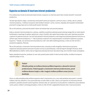 Vodič za kupce u elektronskoj trgovini 
Kupovina sa domaće ili inostrane internet prodavnice 
Prva odluka koju morate da donesete kada krenete u kupovinu na Internetu jeste izbor između domaćih i inostranih 
prodavnica. 
Taj izbor igra ključnu ulogu u razmatranju eventualnih poreza pri kupovini, carine pri uvozu u zemlju, ako je u pitanju 
inostrani prodavac, i troškova transporta robe (troškovi dostave i carine, naravno, otpadaju ako kupujete nematerĳ alni 
proizvod ili uslugu koja vam se može pružiti putem Interneta). 
Što se tiče plaćanja, proizvod ćete platiti nekom od metoda koje vam ponudi prodavac. 
Kada su domaće internet prodavnice u pitanju, najčešće je podržano plaćanje putem platnog naloga (što se može obaviti 
korišćenjem e-bankinga ili opštom uplatnicom u banci ili pošti), dok sajtovi koji prodaju robu nude i plaćanje pouzećem 
u gotovini ili platnom karticom. Sve veći broj domaćih internet prodavnica nudi mogućnost plaćanja platnom karticom na 
samom sajtu internet prodavnice,8,9,10 dok je plaćanje vaučerom vrlo rasprostranjeno na domaćim sajtovima za grupnu 
kupovinu.11 Takođe, sve veći broj internet prodavnica nudi i neki oblik mobilnog plaćanja, o čemu će više reči biti u 
posebnom poglavlju, Plaćanje. 
Što se tiče plaćanja u inostranim internet prodavnicama, situacĳ a je nešto drugačĳ a. Dominantno je prisutna 
mogućnost plaćanja platnim karticama ili putem servisa za posredovanje u internet trgovini (Google Checkout, Skrill 
(MoneyBookers), PayPal i slični), dok je mogućnost plaćanja deviznom doznakom (eng. wire transfer) manje zastupljena. 
Nakon obavljene kupovine, prodavac će vam robu poslati putem poš te ili neke kurirske službe, a troš kovi transporta 
najčeš će padaju na vas. 
32 
Važno! 
Obratite pažnju na troškove dostave prilikom kupovine u domaćim internet 
prodavnicama. Kada kupujete u inostranim internet prodavnicama, pored 
troškova dostave imajte u vidu i moguće troškove prilikom uvoza (carina, 
špedicija). 
Stvari su nešto komplikovanĳ e prilikom kupovine robe iz inostranstva, jer u cenu robe ponekad ulaze porezi i carinski 
troškovi, koji nisu uključeni u cenu proizvoda koja se može videti na sajtu. Zato je, pre kupovine na inostranoj internet 
prodavnici, potrebno proučiti uslove kupovine i dostave robe, ali i upoznati se sa procedurom i troškovima uvoza (obračun 
carine, porezi, troškovi carinskog postupka), o čemu će više reči biti u poglavljima Dostava robe i Uvozne procedure. 
 