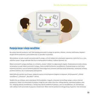 Šta treba da znate prilikom kupovine na Internetu 
33 
Punjenje korpe i slanje narudžbine 
Na svakoj internet prodavnici naći ćete katalog proizvoda ili usluga sa opisima, slikama, cenama, količinama, boјama i 
drugim bitnim podacima o proizvodima koji su ponuđeni na prodaju. 
Ako prodavac na sajtu navodi cene proizvoda ili usluga, uz to bi trebalo da su dostupne napomene o tome da li su u cenu 
uključeni porezi i druge naknade (kao što su manipulativni troškovi, troškovi dostave i sl). 
Željeni proizvod ili usluga smeštaju se u virtuelnu „korpu“, klikom na odgovaraјuće dugme. Dodavanje proizvoda u korpu 
se ponavlja za svaki željeni proizvod ili uslugu, čime se praktično formira narudžbenica. Punjenje korpe ne znači da je 
kupovina završena i sve do momenta plaćanja imate mogućnost promene sadržaja korpe (dodavanje i uklanjanje artikala, 
promena količine, itd.) ili odustajanja od kupovine. 
Kada želite da završite naručivanje, odaberite opcĳ u za kraj kupovine (dugme sa natpisom „Kraj kupovine“, „Pošalji 
narudžbinu“, „Checkout“, „Buy Now“ i slično). 
Sledeće što vas očekuje, jeste ostavljanje ličnih podataka i moguće, otvaranje korisničkog naloga u okviru internet 
prodavnice. Podaci se unose kako bi prodavci mogli da vam izdaju račun (tzv. billing adresa), ispostave kupljenu robu 
(tzv. shipping adresa), kontaktiraju u slučaju bilo kakvih problema ili pitanja u vezi sa narudžbinom, ali i kontaktiraju 
radi nuđenja novih proizvoda ili popusta u budućnosti. Neke internet prodavnice omogućavaju kupovinu i bez otvaranja 
 