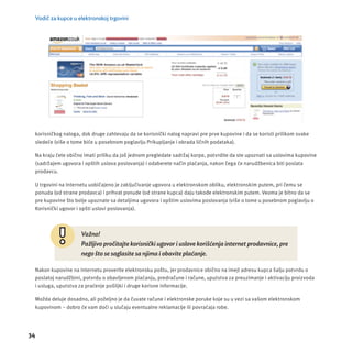 Vodič za kupce u elektronskoj trgovini 
korisničkog naloga, dok druge zahtevaju da se korisnički nalog napravi pre prve kupovine i da se koristi prilikom svake 
sledeće (više o tome biće u posebnom poglavlju Prikupljanje i obrada ličnih podataka). 
Na kraju ćete obično imati priliku da još jednom pregledate sadržaj korpe, potvrdite da ste upoznati sa uslovima kupovine 
(sadržajem ugovora i opštih uslova poslovanja) i odaberete način plaćanja, nakon čega će narudžbenica biti poslata 
prodavcu. 
U trgovini na Internetu uobičajeno je zaključivanje ugovora u elektronskom obliku, elektronskim putem, pri čemu se 
ponuda (od strane prodavca) i prihvat ponude (od strane kupca) daju takođe elektronskim putem. Veoma je bitno da se 
pre kupovine što bolje upoznate sa detaljima ugovora i opštim uslovima poslovanja (više o tome u posebnom poglavlju o 
Korisnički ugovor i opšti uslovi poslovanja). 
34 
Važno! 
Pažljivo pročitajte korisnički ugovor i uslove korišćenja internet prodavnice, pre 
nego što se saglasite sa njima i obavite plaćanje. 
Nakon kupovine na Internetu proverite elektronsku poštu, jer prodavnice obično na imejl adresu kupca šalju potvrdu o 
poslatoj narudžbini, potvrdu o obavljenom plaćanju, predračune i račune, uputstva za preuzimanje i aktivacĳ u proizvoda 
i usluga, uputstva za praćenje pošiljki i druge korisne informacĳ e. 
Možda deluje dosadno, ali poželjno je da čuvate račune i elektronske poruke koje su u vezi sa vašom elektronskom 
kupovinom – dobro će vam doći u slučaju eventualne reklamacĳ e ili povraćaja robe. 
 