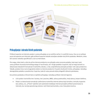 Šta treba da znate prilikom kupovine na Internetu 
35 
Prikupljanje i obrada ličnih podataka 
Prilikom kupovine na Internetu podaci o vama prikupljaju se na različite načine i iz razli čitih izvora. Ovo se ne razlikuje 
puno od kupovine van Interneta, gde prilikom kupovine takođe ostavljate određen broj ličnih podataka. Međutim, treba 
biti svestan nekoliko specifi čnosti u vezi sa Internetom. 
Pre svega, treba imati u vidu da većina internet prodavnica ne prikuplja samo osnovne podatke, koje kupci sami 
unesu prilikom otvaranja korisničkog naloga ili naručivanja, već i druge podatke o kupovini, koji se mogu koristiti za 
dokazivanje obavljenih transakcĳ a ili statističku obradu, u cilju unapređivanja postupka prodaje i veb-sajta prodavnice. 
Takođe, prodavci kroz razne (nagradne) ankete na internet prodavnici ili putem društvenih mreža, prikupljaju i obrađuju 
demografske podatke o posetiocima i kupcima, kako bi svoju ponudu bolje prilagodili njihovim potrebama. 
Evo primera podataka o ličnosti koji se najčešće prikupljaju i obrađuju prilikom internet trgovine: 
 Lični podaci: korisničko ime i lozinka, ime i prezime, JMBG, adresa prebivališta, imejl adresa, brojevi telefona; 
 Podaci za dokazivanje transakcĳ e: jedinstvena numerička internet adresa koju koristite u trenutku kupovine 
(ovu adresu, tzv. „IP broj“ najčešće vam automatski dodeljuje internet provajder prilikom povezivanja na 
Internet), tip i verzĳ a operativnog sistema i veb čitača koji koristite, vrsta i broj platne kartice; 
 