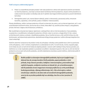 Vodič za kupce u elektronskoj trgovini 
36 
 Podaci za unapređenje postupka prodaje i veb-sajta prodavnice: adresa veb-sajta koji je posećen pre dolaska 
na internet prodavnicu, veze koje su birane tokom korišćenja internet prodavnice, ukupno vreme provedeno na 
svakoj stranici (ovi podaci se obrađuju tako da ih najčešće nĳ e moguće direktno povezati sa pravim identitetom 
korisnika). 
 Demografski podaci: pol, starost (datum rođenja), podaci o obrazovanju, poznavanju jezika, trenutnom 
boravištu, zaposlenju, visini prihoda, podaci o hobĳ ima i interesovanjima. 
Pitanje skladištenja, zaštite i pristupa podacima o ličnosti na Internetu (ne samo u vezi sa internet trgovinom, već i u vezi 
sa korišćenjem društvenih mreža, servisa kao što su Gmail, Yahoo Mail i sl), naročito je bitno imajući u vidu globalnu 
prirodu Interneta i njegovu decentralizovanu arhitekturu. 
Nĳ e neuobičajena situacĳ a da je trgovac registrovan u jednog državi, dok se internet prodavnica i baza podataka, 
sa podacima o narudžbinama i prikupljenim podacima o ličnosti, nalazi na serveru u drugoj državi ili čak u nekom 
od distribuiranih sistema za obradu i skladištenje podataka, čĳ a su čvorišta locirana u više različitih država (na više 
kontinenata), radi balansiranja opterećenja, obezbeđivanja bržeg pristupa podacima i zaštite njihovog integriteta (tzv. 
cloud computing). 
Važećim zakonima3 propisano je da prodavci smeju da prikupljaju i obrađuju samo podatke koji su bitni za postizanje 
svrhe prikupljanja, u meri i vremenu neophodnom za zadovoljenje te svrhe. To znači da ako, recimo, kupujete peglu, 
ne bi trebalo da vam se traži (niti bi trebalo da dajete) podatak o starosti vaših roditelja ili broju članova porodice, jer, 
složićemo se, to nĳ e neophodan podatak za pravljenje narudžbine i obavljanje kupovine. Ako vam se učini da internet 
prodavnica od vas ipak traži previše podataka, zatražite objašnjenje od prodavca putem telefona, elektronske pošte ili 
formulara za kontakt. 
Budite pažljivi sa davanjem demografskih podataka, koji na prvi pogled mogu 
delovati kao da nemaju karakter ličnih podataka, poput podataka o visini 
prihoda, broju članova porodice, hobijima i interesovanjima, proizvodima koje 
najčešće kupujete, omiljenim mestima za izlazak itd., jer se kombinovanjem 
takvih podataka otvara mogućnost stvaranja profi la lica (u svrhe predviđanja 
budućeg ponašanja, ciljanog reklamiranja, itd.). Ako učestvujete u nekom 
istraživanju i odlučite se da date neke od navedenih demografskih podataka, 
savet je da ne pružate podatke koji vas određuju, kao što su ime i prezime ili 
JMBG. 
 